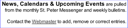 News, Calendars & Upcoming Events are pulled from the monthly St. Peter Messenger and weekly bulletins.  Contact the Webmaster to add, remove or correct entries.