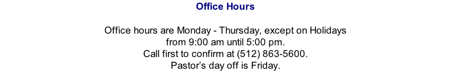 Office Hours   Office hours are Monday - Thursday, except on Holidays from 9:00 am until 5:00 pm.   Call first to confirm at (512) 863-5600.  Pastor’s day off is Friday.