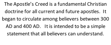 The Apostle’s Creed is a fundamental Christian doctrine for all current and future apostles.  It began to circulate among believers between 300 AD and 400 AD.   It is intended to be a simple statement that all believers can understand.