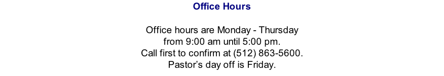 Office Hours   Office hours are Monday - Thursday from 9:00 am until 5:00 pm.   Call first to confirm at (512) 863-5600.  Pastor’s day off is Friday.